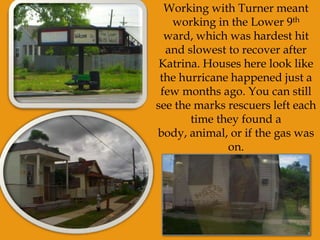 Working with Turner meant working in the Lower 9th ward, which was hardest hit and slowest to recover after Katrina. Houses here look like the hurricane happened just a few months ago. You can still see the marks rescuers left each time they found a body, animal, or if the gas was on.