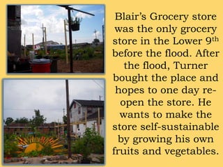 Blair’s Grocery store was the only grocery store in the Lower 9th before the flood. After the flood, Turner bought the place and hopes to one day re-open the store. He wants to make the store self-sustainable by growing his own fruits and vegetables.