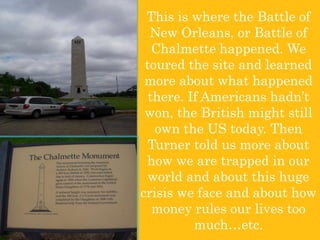This is where the Battle of New Orleans, or Battle of Chalmette happened. We toured the site and learned more about what happened there. If Americans hadn’t won, the British might still own the US today. Then Turner told us more about how we are trapped in our world and about this huge crisis we face and about how money rules our lives too much…etc. 