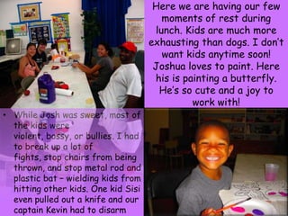 Here we are having our few moments of rest during lunch. Kids are much more exhausting than dogs. I don’t want kids anytime soon! Joshua loves to paint. Here his is painting a butterfly. He’s so cute and a joy to work with!While Josh was sweet, most of the kids were violent, bossy, or bullies. I had to break up a lot of fights, stop chairs from being thrown, and stop metal rod and plastic bat – wielding kids from hitting other kids. One kid Sisi even pulled out a knife and our captain Kevin had to disarm him.