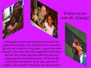 Here we are with Mr. Xyborg!!Joshua gets emotional sometimes because he’s neglected at home so he will grab onto someone’s leg and not let go for a long time. I guess he wants attention. He wasn’t the only neglected child there. Sisi saw his mother get shot when he was very young and his dad deals cocaine. While all the other kids were picked up by their parents at 2:30pm, Sisi was still waiting for his dad to arrive.