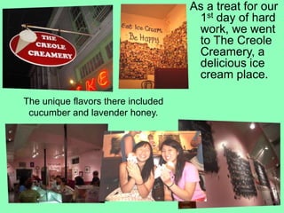 As a treat for our 1st day of hard work, we went to The Creole Creamery, a delicious ice cream place.The unique flavors there included cucumber and lavender honey.