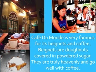 Café Du Monde is very famous for its beignets and coffee. Beignets are doughnuts covered in powdered sugar. They are truly heavenly and go well with coffee.
