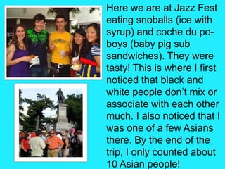 Here we are at Jazz Fest eating snoballs (ice with syrup) and coche du po-boys (baby pig sub sandwiches). They were tasty! This is where I first noticed that black and white people don’t mix or associate with each other much. I also noticed that I was one of a few Asians there. By the end of the trip, I only counted about 10 Asian people!