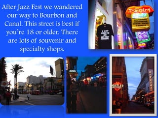 After Jazz Fest we wandered our way to Bourbon and Canal. This street is best if you’re 18 or older. There are lots of souvenir and specialty shops.