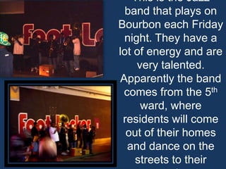 This is the Jazz band that plays on Bourbon each Friday night. They have a lot of energy and are very talented. Apparently the band comes from the 5th ward, where residents will come out of their homes and dance on the streets to their music.