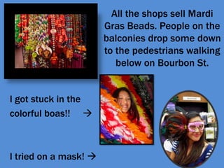 All the shops sell Mardi Gras Beads. People on the balconies drop some down to the pedestrians walking below on Bourbon St.I got stuck in thecolorful boas!!     I tried on a mask! 