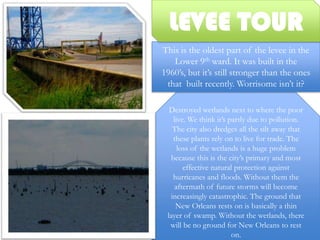 LEVEE TOURThis is the oldest part of the levee in the Lower 9th ward. It was built in the 1960’s, but it’s still stronger than the ones that  built recently. Worrisome isn’t it? Destroyed wetlands next to where the poor live. We think it’s partly due to pollution. The city also dredges all the silt away that these plants rely on to live for trade. The loss of the wetlands is a huge problem because this is the city’s primary and most effective natural protection against hurricanes and floods. Without them the aftermath of future storms will become increasingly catastrophic. The ground that New Orleans rests on is basically a thin layer of swamp. Without the wetlands, there will be no ground for New Orleans to rest on.