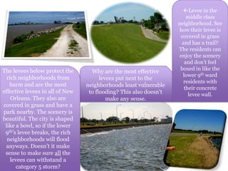 Levee in the middle class neighborhood. See how their levee is covered in grass and has a trail? The residents can enjoy the scenery and don’t feel boxed in like the lower 9th ward residents with their concrete levee wall.Why are the most effective levees put next to the neighborhoods least vulnerable to flooding? This also doesn’t make any sense.The levees below protect the rich neighborhoods from harm and are the most effective levees in all of New Orleans. They also are covered in grass and have a park nearby. The scenery is beautiful. The city is shaped like a bowl, so if the lower 9th’s levee breaks, the rich neighborhoods will flood anyways. Doesn’t it make sense to make sure all the levees can withstand a category 5 storm? 