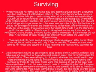 SurvivingWhen Viola and her family got home they saw that the ground was dry. Everything was fine and they got settled down at home. She remembers how they were just relaxing on their front porch and chatting when all of a sudden they heard a huge BOOM! Out of nowhere water was all over the ground and rising fast. By the time Viola grabbed all her valuables, the water was up to her knees. By the time she got the the refrigerator to get some food, the water was up to her thighs. By the time she got to her emergency drawer, the water was up to her waist. And by the time she finally got to the stairs, it was almost up to her chest. She made it up the stairs and got to the second floor of her house. Looking back as she went, she saw her refrigerator, chairs, bottles, and food floating around downstairs. But the water did not stop. A few inches of water flooded her entire 2nd floor before the water finally stopped rising.     Viola was lucky to have such a big house which was also on stilts. Some of her other neighbors had houses with only 1 floor or no stilts. The ones who survived came to her house and stayed for 6 days rationing their food as they searched for help. Viola remembers having to pass floating dead bodies of men, women, children, and babies as she searched for help while neck deep in water. She never felt so bad for animals before. They were all trying to cling onto whatever they could reach, dogs were swimming around trying to find a dry land, and animals were fighting with humans for things to hold onto. There were fires burning on top of the water and Viola would have to push the water away in order to avoid getting burned. Everyone was looking for someone or something and no one seemed to be able to find what they were looking for. Viola never learned how to swim, but she had to in order to get past certain obstacles. She was scared but managed to get to safety. It seemed like everyone needed help, but no one could provide it.