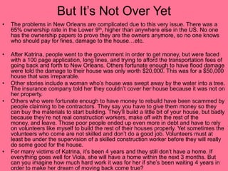 But It’s Not Over YetThe problems in New Orleans are complicated due to this very issue. There was a 65% ownership rate in the Lower 9th, higher than anywhere else in the US. No one has the ownership papers to prove they are the owners anymore, so no one knows who should pay for fines, damage to the house…etc. After Katrina, people went to the government in order to get money, but were faced with a 100 page application, long lines, and trying to afford the transportation fees of going back and forth to New Orleans. Others fortunate enough to have flood damage were told the damage to their house was only worth $20,000. This was for a $50,000 house that was irreparable.Other stories include a woman who’s house was swept away by the water into a tree. The insurance company told her they couldn’t cover her house because it was not on her property. Others who were fortunate enough to have money to rebuild have been scammed by people claiming to be contractors. They say you have to give them money so they can buy the materials to start building. They’ll build a little bit of your house, but badly because they’re not real construction workers, make off with the rest of the money, and leave. Those poor people ended up even more in debt and have to rely on volunteers like myself to build the rest of their houses properly. Yet sometimes the volunteers who come are not skilled and don’t do a good job. Volunteers must at least be under the supervision of a skilled construction worker before they will really do some good for the house.For many victims of Katrina, it’s been 4 years and they still don’t have a home. If everything goes well for Viola, she will have a home within the next 3 months. But can you imagine how much hard work it was for her if she’s been waiting 4 years in order to make her dream of moving back come true?