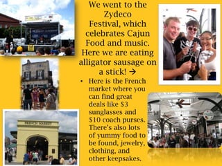 We went to the Zydeco Festival, which celebrates Cajun Food and music. Here we are eating alligator sausage on a stick! Here is the French market where you can find great deals like $3 sunglasses and $10 coach purses. There’s also lots of yummy food to be found, jewelry, clothing, and other keepsakes.