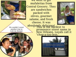 We went to get mufalettas from Central Grocery. They are sandwiches packed with olives, gourmet salame, and fresh cheese. It was absolutely delicious!We couldn’t resist another trip to Café du Monde!This is the hardest to pronounce street name in New Orleans. Locals call it ‘chap-a-too-less.’