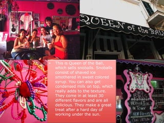 This is Queen of the Ball, which sells snoballs. Snoballs consist of shaved ice smothered in sweet colored syrup. You can also get condensed milk on top, which really adds to the texture. They come in at least 30 different flavors and are all delicious. They make a great treat after a hard day of working under the sun.