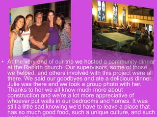 At the very end of our trip we hosted a community dinner at the Rebirth church. Our supervisors, some of those we helped, and others involved with this project were all there. We said our goodbyes and ate a delicious dinner. Julie was there and we took a group photo with her. Thanks to her we all know much more about construction and we’re a lot more appreciative of whoever put walls in our bedrooms and homes. It was still a little sad knowing we’d have to leave a place that has so much good food, such a unique culture, and such interesting people.