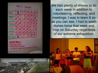 We had plenty of chores to do each week in addition to volunteering, reflecting, and meetings. I was in team 6 so as you can see, I had to wash dishes twice that week and mop on Saturday regardless of our extreme exhaustion.