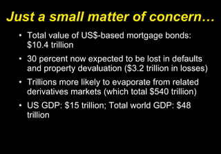 Just a small matter of concern… Total value of US$-based mortgage bonds: $10.4 trillion 30 percent now expected to be lost in defaults and property devaluation ($3.2 trillion in losses) Trillions more likely to evaporate from related derivatives markets (which total $540 trillion) US GDP: $15 trillion; Total world GDP: $48 trillion 
