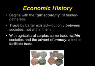Economic History Begins with the “ gift economy ” of hunter-gatherers. Trade  by barter existed—but only  between  societies, not within them. With agricultural surplus came trade  within  societies and the advent of  money , a tool to facilitate trade. 