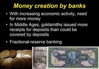Money creation by banks With increasing economic activity, need for more money In Middle Ages, goldsmiths issued more receipts for deposits than could be covered by deposits Fractional-reserve banking 