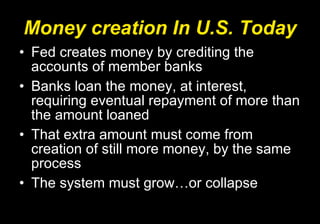 Money creation In U.S. Today Fed creates money by crediting the accounts of member banks Banks loan the money, at interest, requiring eventual repayment of more than the amount loaned That extra amount must come from creation of still more money, by the same process The system must grow…or collapse 