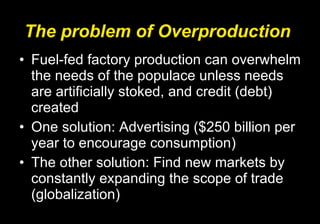 The problem of Overproduction Fuel-fed factory production can overwhelm the needs of the populace unless needs are artificially stoked, and credit (debt) created One solution: Advertising ($250 billion per year to encourage consumption) The other solution: Find new markets by constantly expanding the scope of trade (globalization) 