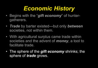 Economic History Begins with the “ gift economy ” of hunter-gatherers. Trade  by barter existed—but only  between  societies, not within them. With agricultural surplus came trade within societies and the advent of  money , a tool to facilitate trade. The sphere of the  gift economy  shrinks; the sphere of  trade  grows. 
