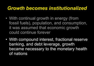 Growth becomes institutionalized With continual growth in energy (from fossil fuels), population, and consumption, it was assumed that economic growth could continue forever With compound interest, fractional reserve banking, and debt leverage, growth became necessary to the monetary health of nations 