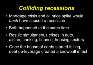 Colliding recessions Mortgage crisis and oil price spike would  each  have caused a recession Both happened at the same time Result: simultaneous crises in auto, airline, banking, finance, housing sectors Once the house of cards started falling, debt de-leverage created a snowball effect 