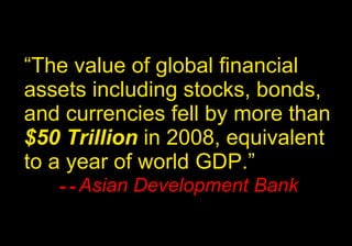 “ The value of global financial assets including stocks, bonds, and currencies fell by more than  $50 Trillion  in 2008, equivalent to a year of world GDP.”  -- Asian Development Bank 