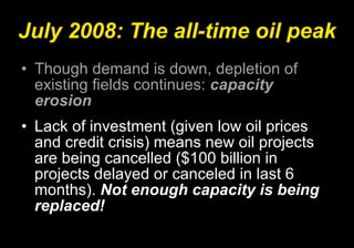July 2008: The all-time oil peak Though demand is down, depletion of existing fields continues:  capacity erosion Lack of investment (given low oil prices and credit crisis) means new oil projects are being cancelled ($100 billion in projects delayed or canceled in last 6 months).  Not enough capacity is being replaced!   