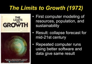 The Limits to Growth (1972) First computer modeling of resources, population, and sustainability Result: collapse forecast for mid-21st century Repeated computer runs using better software and data give same result 