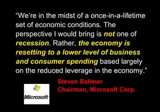 “ We’re in the midst of a once-in-a-lifetime set of economic conditions. The perspective I would bring is  not  one of  recession . Rather,  the economy is resetting to a lower level of business and consumer spending  based largely on the reduced leverage in the economy.” Steven Ballmer Chairman, Microsoft Corp. 
