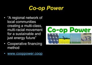 Co-op Power “ A regional network of local communities creating a multi-class, multi-racial movement for a sustainable and just energy future”  Cooperative financing method www.cooppower.coop 