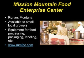 Mission Mountain Food Enterprise Center   Ronan, Montana Available to small, local growers Equipment for food processing, packaging, labeling, etc. www.mmfec.com 