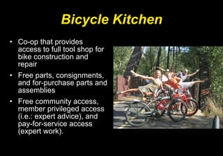 Bicycle Kitchen Co-op that provides access to full tool shop for bike construction and repair  Free parts, consignments, and for-purchase parts and assemblies  Free community access, member privileged access (i.e.: expert advice), and pay-for-service access (expert work).  