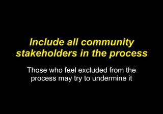 Include all community stakeholders in the process Those who feel excluded from the process may try to undermine it 