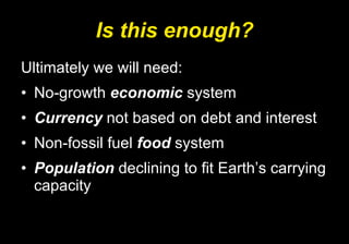 Is this enough? Ultimately we will need:  No-growth  economic  system Currency  not based on debt and interest Non-fossil fuel  food  system Population  declining to fit Earth’s carrying capacity  