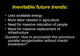 Inevitable future trends: Less available energy More labor needed in agriculture Need for massive relocation of people Need for massive replacement of infrastructure Question: How to accomplish this enormous societal reorganization without chaotic breakdown? 