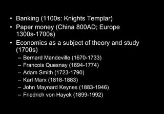 Banking (1100s: Knights Templar) Paper money (China 800AD; Europe 1300s-1700s) Economics as a subject of theory and study (1700s) Bernard Mandeville (1670-1733) Francois Quesnay (1694-1774) Adam Smith (1723-1790) Karl Marx (1818-1883) John Maynard Keynes (1883-1946) Friedrich von Hayek (1899-1992) 