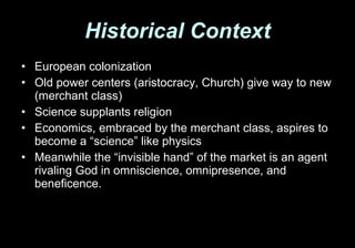 Historical Context European colonization Old power centers (aristocracy, Church) give way to new (merchant class) Science supplants religion Economics, embraced by the merchant class, aspires to become a “science” like physics  Meanwhile the “invisible hand” of the market is an agent rivaling God in omniscience, omnipresence, and beneficence. 