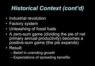 Historical Context (cont’d) Industrial revolution Factory system Unleashing of fossil fuels A zero-sum game (dividing the pie of net primary annual productivity) becomes a positive-sum game (the pie expands) Result:  Belief in unending growth Expectations of spreading benefits 