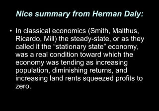 Nice summary from Herman Daly: In classical economics (Smith, Malthus, Ricardo, Mill) the steady-state, or as they called it the “stationary state” economy, was a real condition toward which the economy was tending as increasing population, diminishing returns, and increasing land rents squeezed profits to zero.  