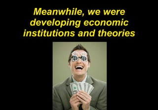 Meanwhile, we were developing economic institutions and theories 