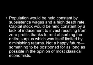 Population would be held constant by subsistence wages and a high death rate. Capital stock would be held constant by a lack of inducement to invest resulting from zero profits thanks to rent absorbing the entire surplus which was itself limited by diminishing returns. Not a happy future—something to be postponed for as long as possible in the opinion of most classical economists.  