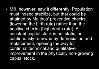 Mill, however, saw it differently. Population must indeed stabilize, but that could be attained by Malthus’ preventive checks (lowering the birth rate) rather than the positive checks (high death rate). A constant capital stock is not static, but continuously renewed by depreciation and replacement, opening the way for continual technical and qualitative improvement in the physically non-growing capital stock.  