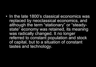 In the late 1800’s classical economics was replaced by neoclassical economics, and although the term “stationary” or “steady-state” economy was retained, its meaning was radically changed. It no longer referred to constant population and stock of capital, but to a situation of constant tastes and technology.   
