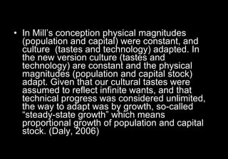 In Mill’s conception physical magnitudes (population and capital) were constant, and culture  (tastes and technology) adapted. In the new version culture (tastes and technology) are constant and the physical magnitudes (population and capital stock) adapt. Given that our cultural tastes were assumed to reflect infinite wants, and that technical progress was considered unlimited, the way to adapt was by growth, so-called “steady-state growth” which means proportional growth of population and capital stock. (Daly, 2006) 