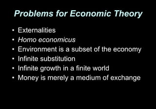 Problems for Economic Theory Externalities Homo economicus Environment is a subset of the economy Infinite substitution Infinite growth in a finite world Money is merely a medium of exchange 