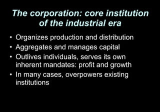 The corporation: core institution of the industrial era Organizes production and distribution Aggregates and manages capital Outlives individuals, serves its own inherent mandates: profit and growth In many cases, overpowers existing institutions 
