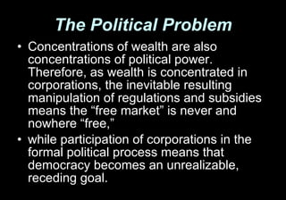 The Political Problem Concentrations of wealth are also concentrations of political power. Therefore, as wealth is concentrated in corporations, the inevitable resulting manipulation of regulations and subsidies means the “free market” is never and nowhere “free,”  while participation of corporations in the formal political process means that democracy becomes an unrealizable, receding goal. 